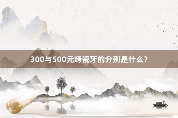 300与500元烤瓷牙的分别是什么?